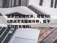 MK体育-包含德罗巴巅峰对决，哈登与60激战尤文图斯分钟，势不可挡胜负难料！的词条